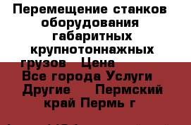 Перемещение станков, оборудования, габаритных крупнотоннажных грузов › Цена ­ 7 000 - Все города Услуги » Другие   . Пермский край,Пермь г.